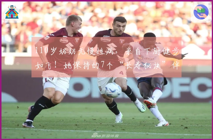 110岁奶奶无慢性病,亲自下厨健步如飞!她保持的7个“长寿秘诀”伴随一生