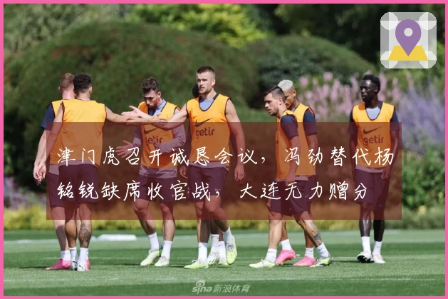 津门虎召开诚恳会议，冯劲替代杨铭锐缺席收官战，大连无力赠分