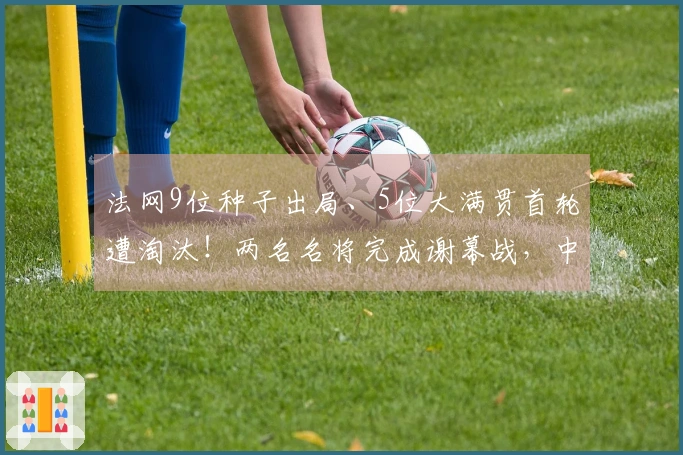 法网9位种子出局、5位大满贯首轮遭淘汰！两名名将完成谢幕战，中国军团1胜2负