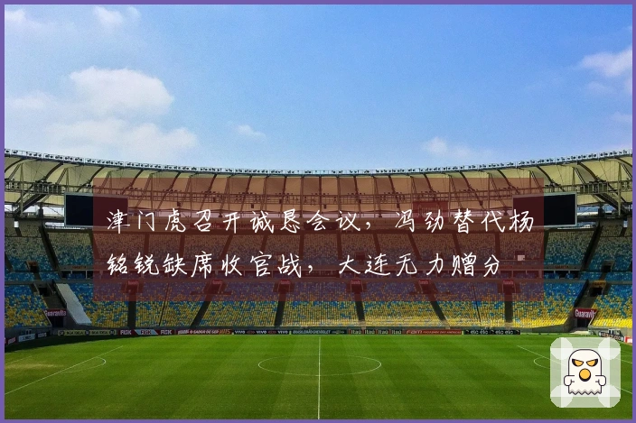 津门虎召开诚恳会议，冯劲替代杨铭锐缺席收官战，大连无力赠分