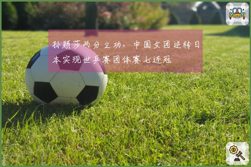 孙颖莎两分立功，中国女团逆转日本实现世乒赛团体赛七连冠